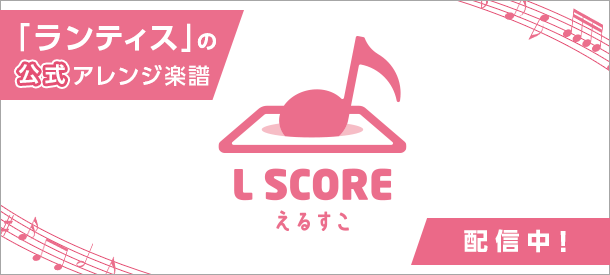 ランティスの公式アレンジ楽譜「L SCORE（えるすこ）」配信中！